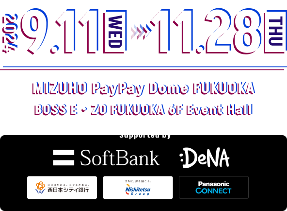 2024 9.11(WED) - 11.28(THU) MIZUHO PayPay Dome FUKUOKA BOSS E・ZO FUKUOKA 6F Event Hall / Supported by SoftBank , DeNA , THE NISHI-NIPPON CITY BANK , Nishitetsu Group , Panasonic CONNECT