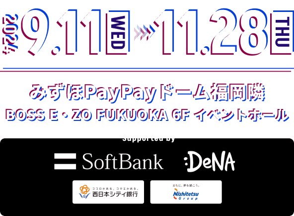 2024 9.11(WED) - 11.28(THU) みずほPayPayドーム福岡隣　BOSS E・ZO FUKUOKA 6F イベントホール / Supported by SoftBank , DeNA , 西日本シティ銀行 , Nishitetsu Group