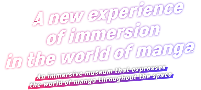 A new experience of immersion in the world of manga / An immersive museum that expresses the world of manga throughout the space